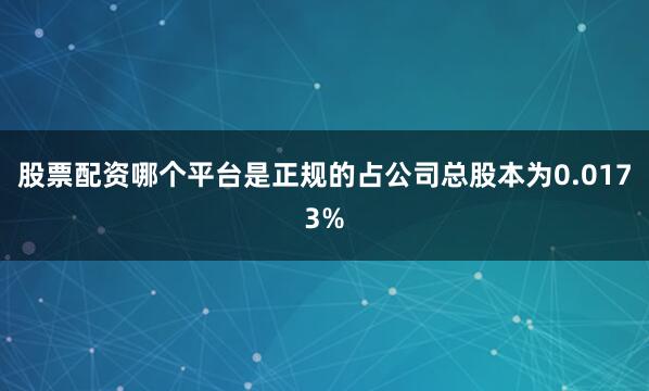 股票配资哪个平台是正规的占公司总股本为0.0173%