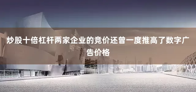 炒股十倍杠杆两家企业的竞价还曾一度推高了数字广告价格