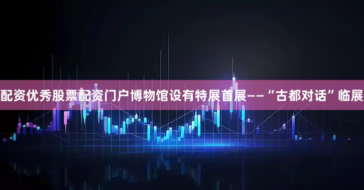 配资优秀股票配资门户博物馆设有特展首展——“古都对话”临展