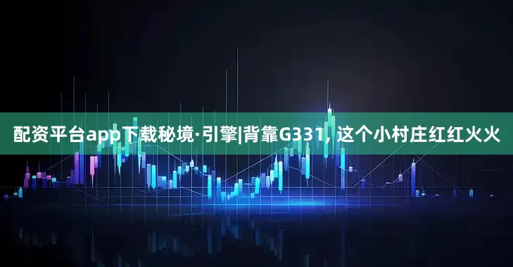 配资平台app下载秘境·引擎|背靠G331, 这个小村庄红红火火