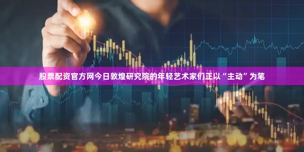 股票配资官方网今日敦煌研究院的年轻艺术家们正以“主动”为笔