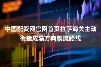 中国配资网官网首页拉萨海关主动衔接成渝方向物流路线
