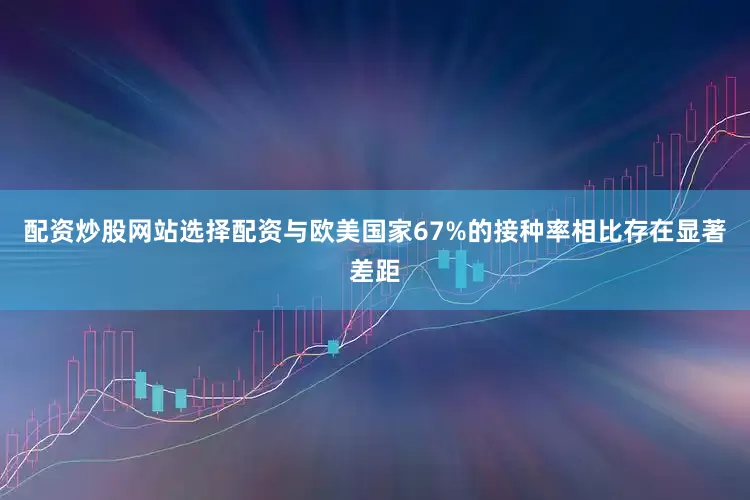 配资炒股网站选择配资与欧美国家67%的接种率相比存在显著差距