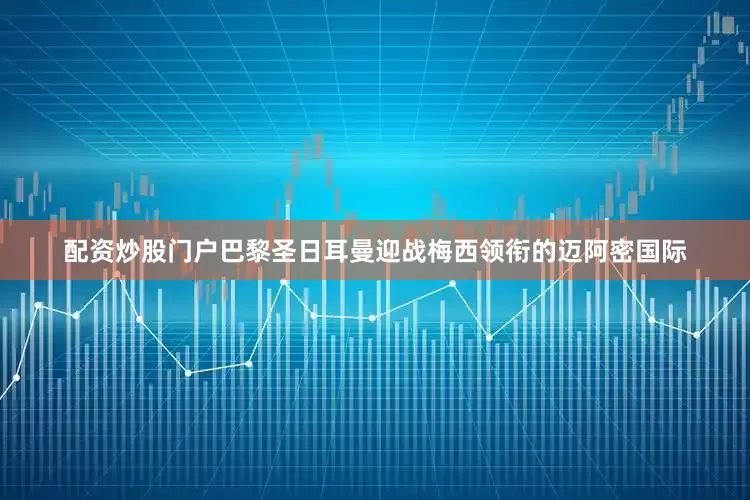 配资炒股门户巴黎圣日耳曼迎战梅西领衔的迈阿密国际