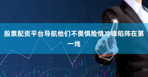 股票配资平台导航他们不畏惧险情冲锋陷阵在第一线