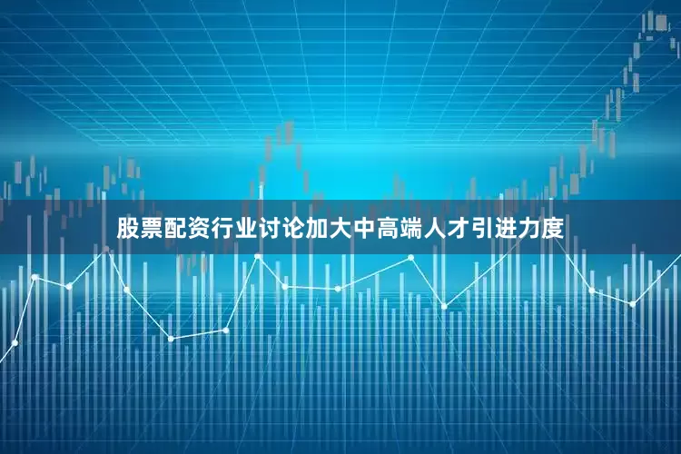 股票配资行业讨论加大中高端人才引进力度