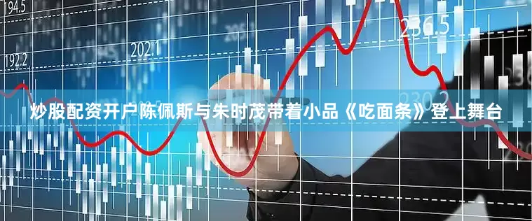 炒股配资开户陈佩斯与朱时茂带着小品《吃面条》登上舞台