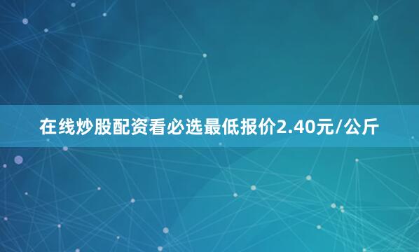 在线炒股配资看必选最低报价2.40元/公斤