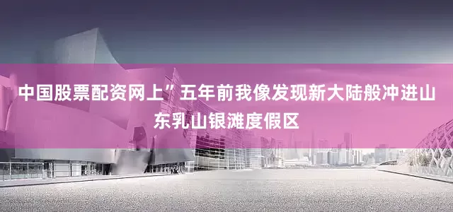 中国股票配资网上”五年前我像发现新大陆般冲进山东乳山银滩度假区