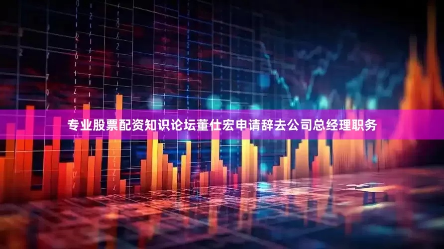 专业股票配资知识论坛董仕宏申请辞去公司总经理职务