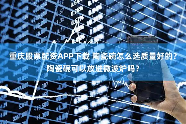 重庆股票配资APP下载 陶瓷碗怎么选质量好的？陶瓷碗可以放进微波炉吗？
