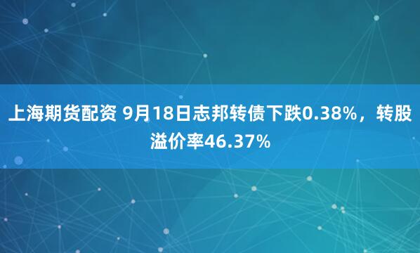 上海期货配资 9月18日志邦转债下跌0.38%，转股溢价率46.37%