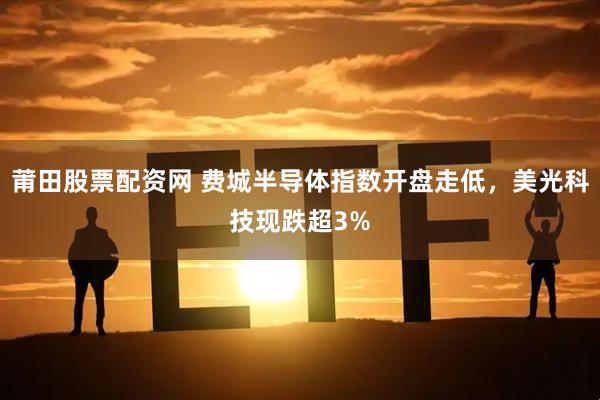 莆田股票配资网 费城半导体指数开盘走低，美光科技现跌超3%