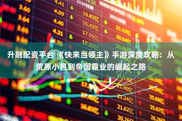 升融配资平台 《快来当领主》手游深度攻略：从荒原小邑到帝国霸业的崛起之路
