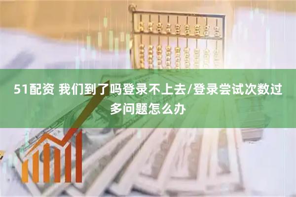 51配资 我们到了吗登录不上去/登录尝试次数过多问题怎么办