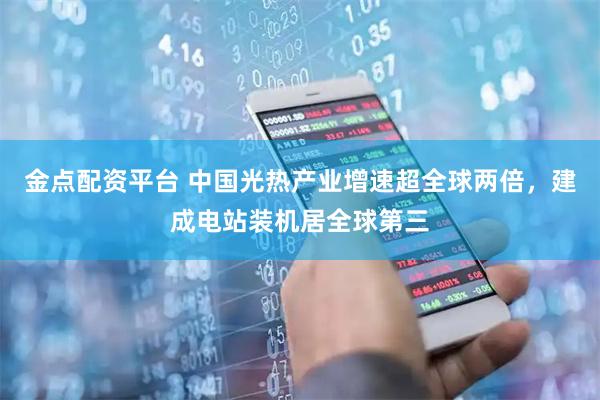 金点配资平台 中国光热产业增速超全球两倍，建成电站装机居全球第三
