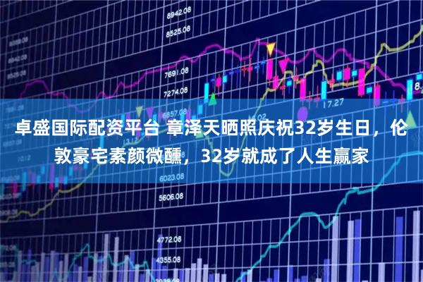 卓盛国际配资平台 章泽天晒照庆祝32岁生日，伦敦豪宅素颜微醺，32岁就成了人生赢家