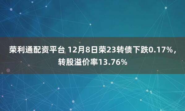 荣利通配资平台 12月8日荣23转债下跌0.17%，转股溢价率13.76%