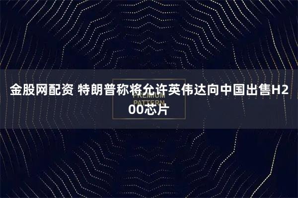 金股网配资 特朗普称将允许英伟达向中国出售H200芯片