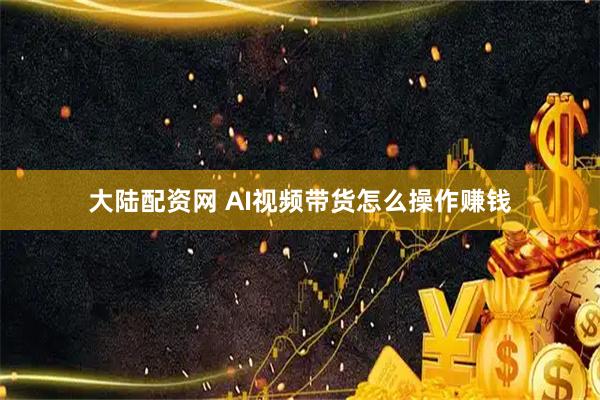 大陆配资网 AI视频带货怎么操作赚钱