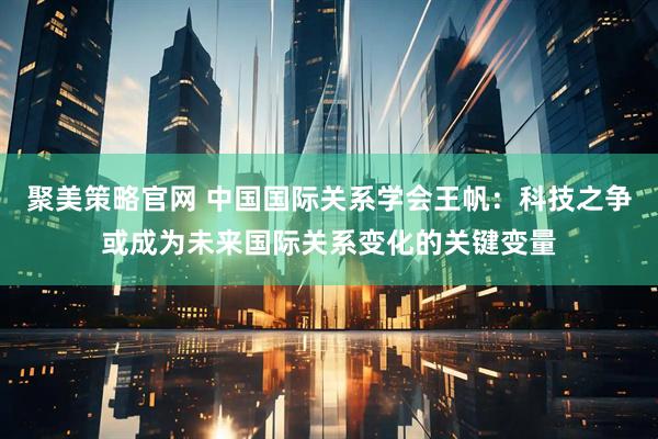 聚美策略官网 中国国际关系学会王帆：科技之争或成为未来国际关系变化的关键变量