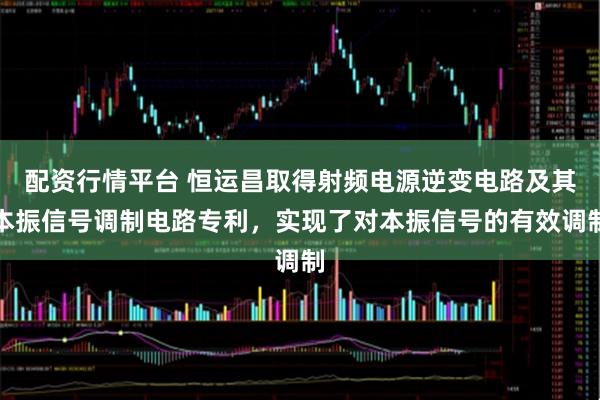 配资行情平台 恒运昌取得射频电源逆变电路及其本振信号调制电路专利，实现了对本振信号的有效调制