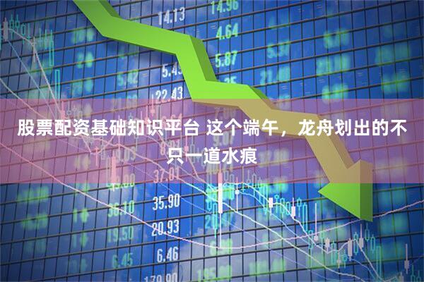 股票配资基础知识平台 这个端午，龙舟划出的不只一道水痕