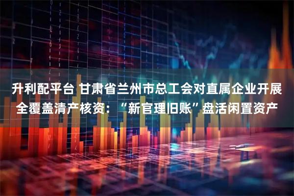 升利配平台 甘肃省兰州市总工会对直属企业开展全覆盖清产核资：“新官理旧账”盘活闲置资产