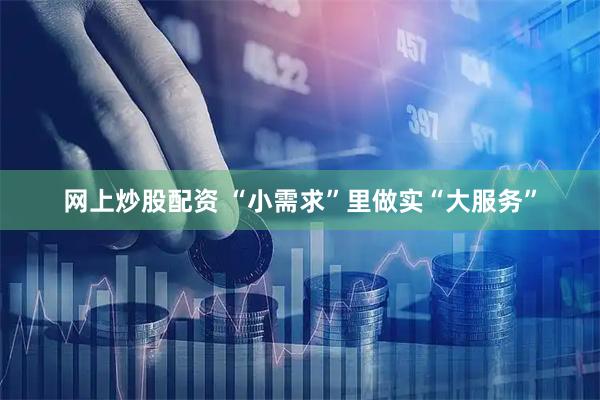 网上炒股配资 “小需求”里做实“大服务”